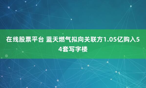 在线股票平台 蓝天燃气拟向关联方1.05亿购入54套写字楼