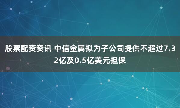股票配资资讯 中信金属拟为子公司提供不超过7.32亿及0.5亿美元担保