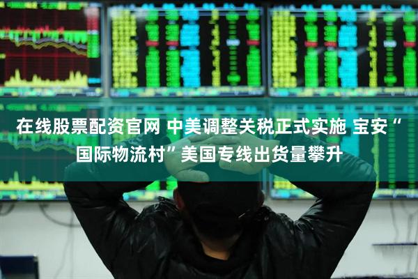 在线股票配资官网 中美调整关税正式实施 宝安“国际物流村”美国专线出货量攀升