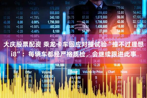 大庆股票配资 乘龙卡车回应对撞试验“撞不过理想i8”：每辆车都经严格质检，会继续跟进此事